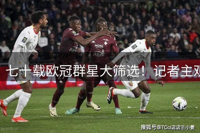 七十载欧冠群星大筛选！记者主观榜单出炉，落选理由引发全网争吵